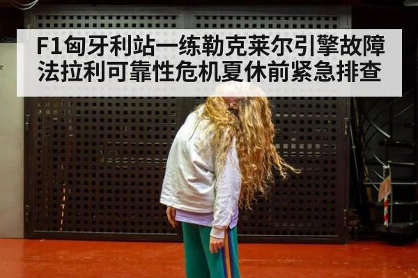 F1匈牙利站一练勒克莱尔引擎故障法拉利可靠性危机夏休前紧急排查