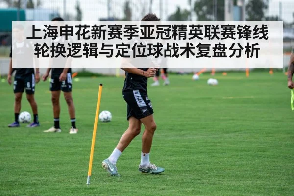 上海申花新赛季亚冠精英联赛锋线轮换逻辑与定位球战术复盘分析