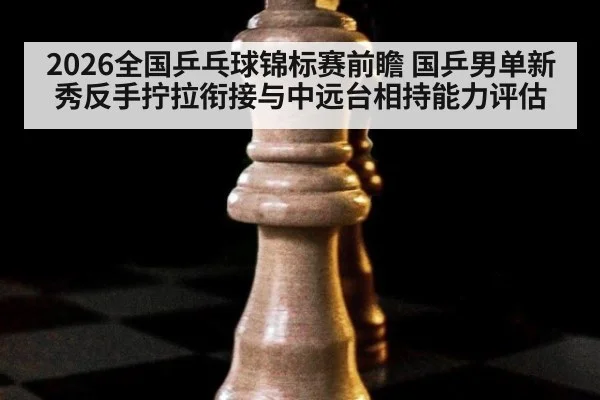 2026全国乒乓球锦标赛前瞻 国乒男单新秀反手拧拉衔接与中远台相持能力评估